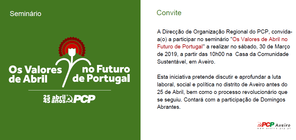 Convite | A Direcção de Organização Regional do PCP, convida- a(o) a participar no seminário «Os Valores de Abril no Futuro de Portugal» a realizar no sábado, 30 de Março de 2019, a partir das 10h00 na Casa da Comunidade Sustentável, em Aveiro. Esta iniciativa pretende discutir e aprofundar a luta laboral, social e política no distrito de Aveiro antes do 25 de Abril, bem como o processo revolucionário que se seguiu. Contará com a participação de Domingos Abrantes.